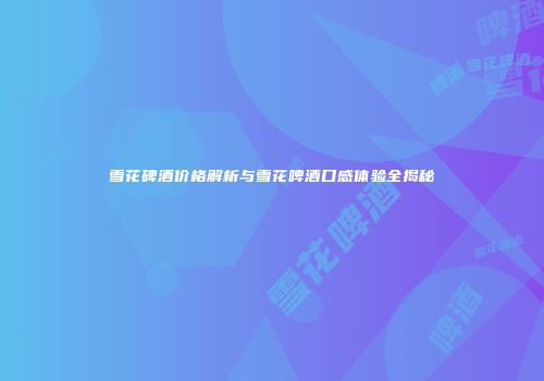 雪花碑酒价格解析与雪花啤酒口感体验全揭秘