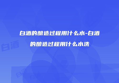白酒的酿造过程用什么水-白酒的酿造过程用什么水洗