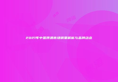 2021年中国啤酒市场销量解析与品牌动态