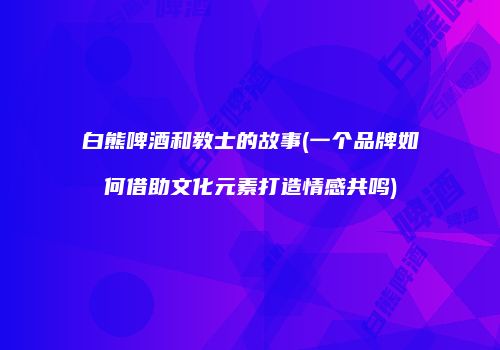 白熊啤酒和教士的故事(一个品牌如何借助文化元素打造情感共鸣)