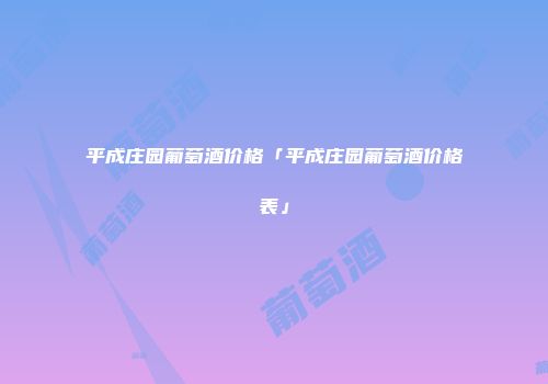 平成庄园葡萄酒价格「平成庄园葡萄酒价格表」