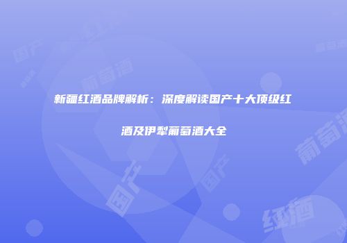 新疆红酒品牌解析：深度解读国产十大顶级红酒及伊犁葡萄酒大全