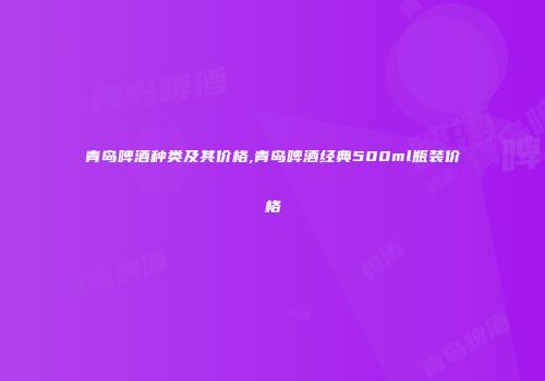 青岛啤酒种类及其价格,青岛啤酒经典500ml瓶装价格