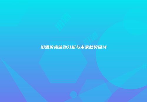 汾酒价格波动分析与未来趋势探讨