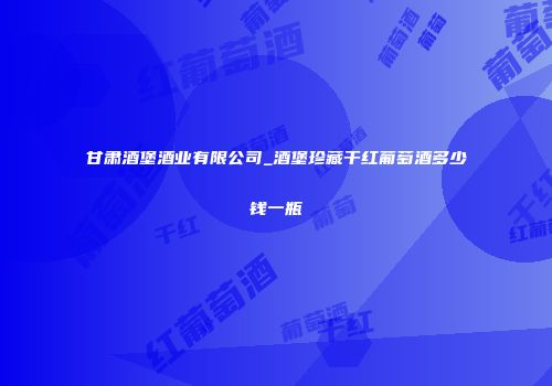 甘肃酒堡酒业有限公司_酒堡珍藏干红葡萄酒多少钱一瓶