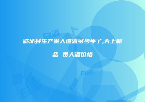临沭县生产贵人道酒多少年了,天上朝品 贵人酒价格