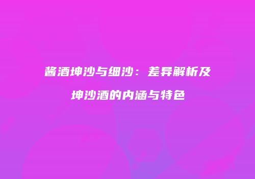 酱酒坤沙与细沙：差异解析及坤沙酒的内涵与特色