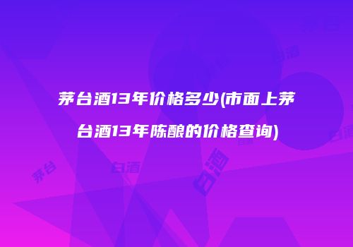 茅台酒13年价格多少(市面上茅台酒13年陈酿的价格查询)