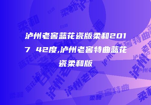 泸州老窖蓝花瓷版柔和2017 42度,泸州老窖特曲蓝花瓷柔和版