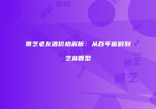景芝老友酒价格解析：从百年窖龄到芝麻香型