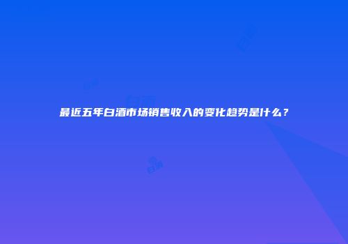 最近五年白酒市场销售收入的变化趋势是什么？