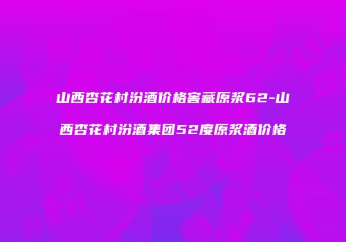 山西杏花村汾酒价格窖藏原浆62-山西杏花村汾酒集团52度原浆酒价格