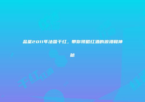 品鉴2011年法国干红，带你领略红酒的浪漫和神秘