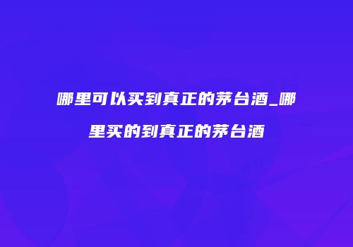 哪里可以买到真正的茅台酒_哪里买的到真正的茅台酒