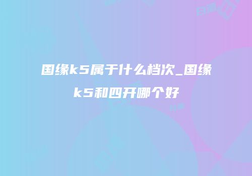 国缘k5属于什么档次_国缘k5和四开哪个好