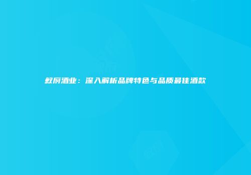 叙府酒业：深入解析品牌特色与品质最佳酒款
