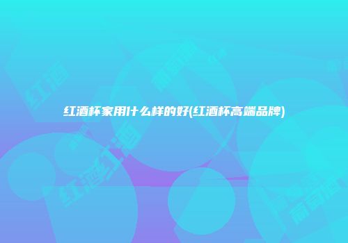 红酒杯家用什么样的好(红酒杯高端品牌)