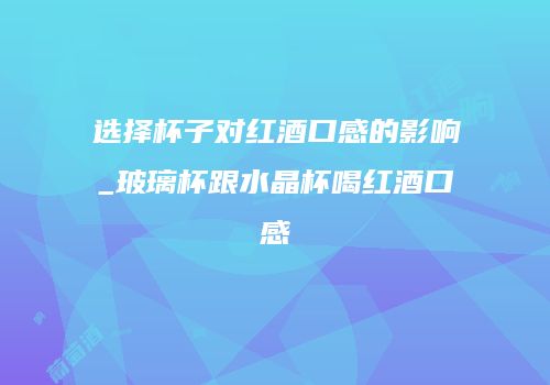 选择杯子对红酒口感的影响_玻璃杯跟水晶杯喝红酒口感