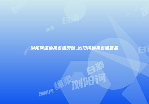 浏阳河酒绵柔窖酒醇酿_浏阳河绵柔窖酒茗品