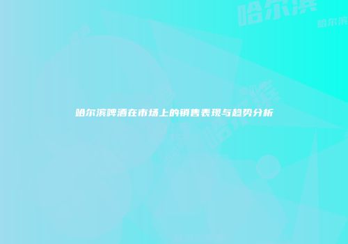哈尔滨啤酒在市场上的销售表现与趋势分析