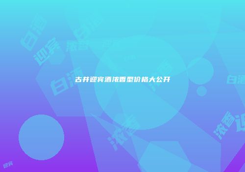 古井迎宾酒浓香型价格大公开