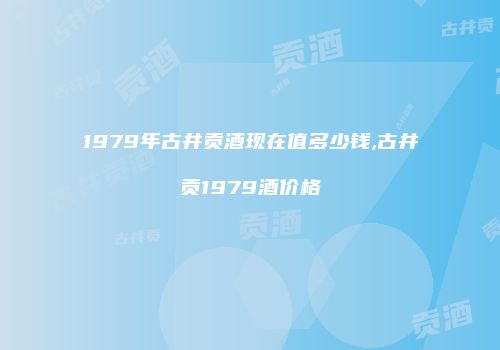 1979年古井贡酒现在值多少钱,古井贡1979酒价格