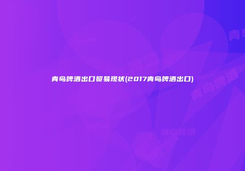 青岛啤酒出口贸易现状(2017青岛啤酒出口)