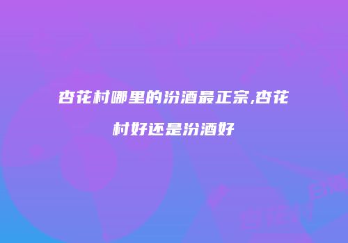 杏花村哪里的汾酒最正宗,杏花村好还是汾酒好