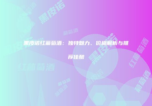 黑皮诺红葡萄酒：独特魅力、价格解析与推荐佳酿