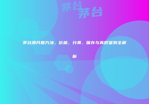 茅台酒开瓶方法、价格、分类、保存与真假鉴别全解析