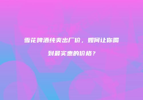 雪花啤酒纯爽出厂价，如何让你喝到最实惠的价格？