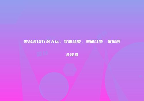 国台酒10斤装大坛：实惠品质，浓郁口感，家庭聚会佳选