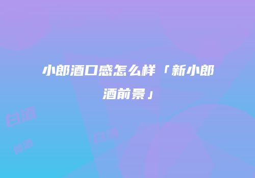 小郎酒口感怎么样「新小郎酒前景」