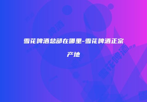 雪花啤酒总部在哪里-雪花啤酒正宗产地