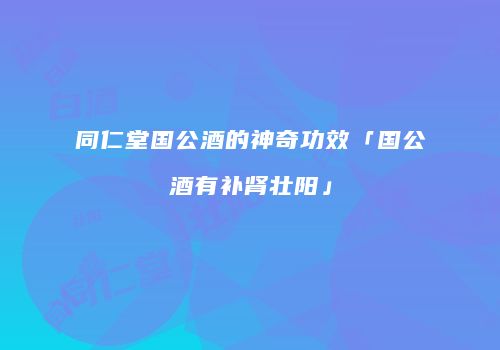 同仁堂国公酒的神奇功效「国公酒有补肾壮阳」