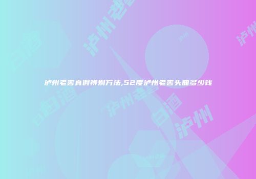 泸州老窖真假辨别方法,52度泸州老窖头曲多少钱