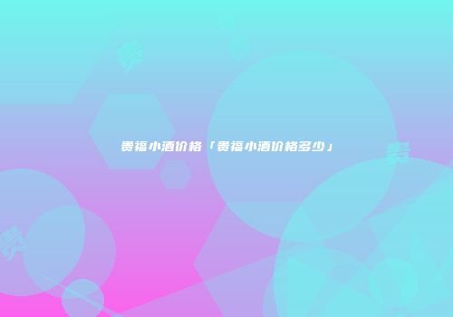 贵福小酒价格「贵福小酒价格多少」
