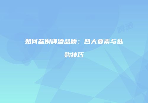 如何鉴别啤酒品质：四大要素与选购技巧