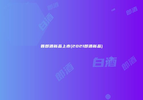 普郎酒新品上市(2021郎酒新品)
