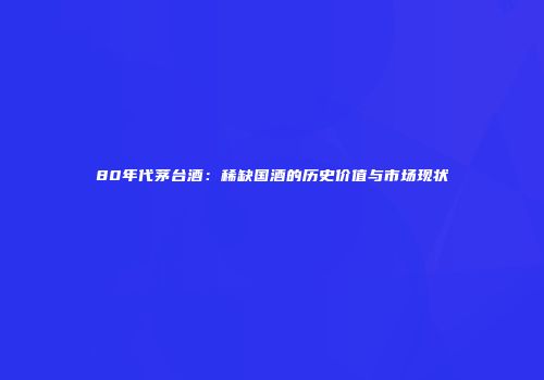 80年代茅台酒：稀缺国酒的历史价值与市场现状