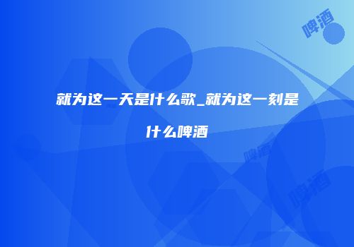 就为这一天是什么歌_就为这一刻是什么啤酒