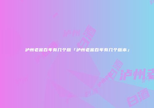 泸州老窖百年有几个版「泸州老窖百年有几个版本」