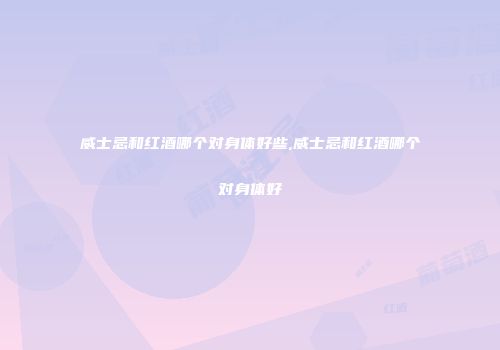 威士忌和红酒哪个对身体好些,威士忌和红酒哪个对身体好