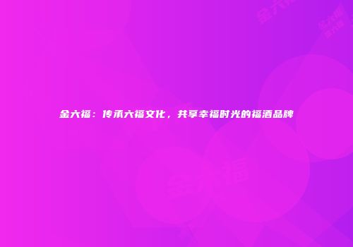 金六福：传承六福文化，共享幸福时光的福酒品牌