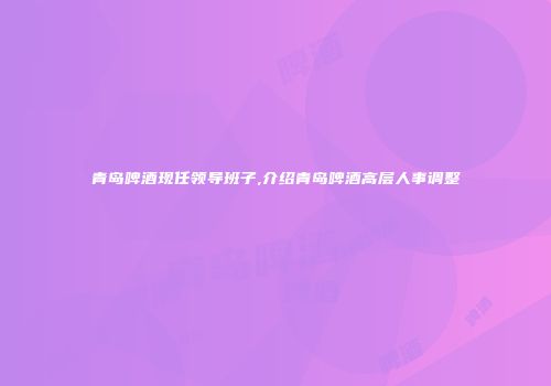 青岛啤酒现任领导班子,介绍青岛啤酒高层人事调整