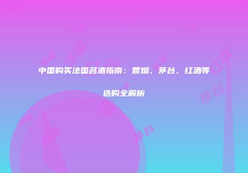 中国购买法国名酒指南：香烟、茅台、红酒等选购全解析