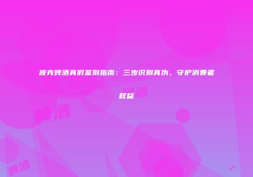波克啤酒真假鉴别指南：三步识别真伪，守护消费者权益