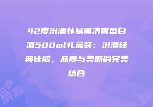 42度汾酒朴易黑清香型白酒500ml礼盒装：汾酒经典佳酿，品质与美感的完美结合