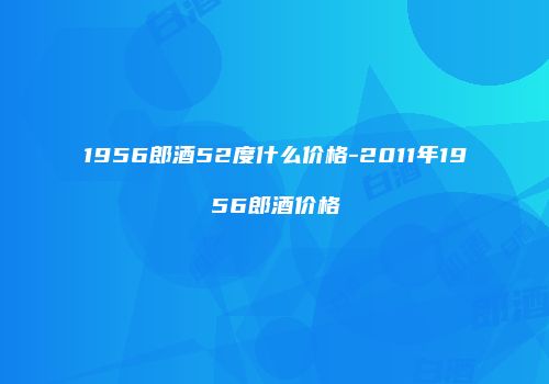 1956郎酒52度什么价格-2011年1956郎酒价格