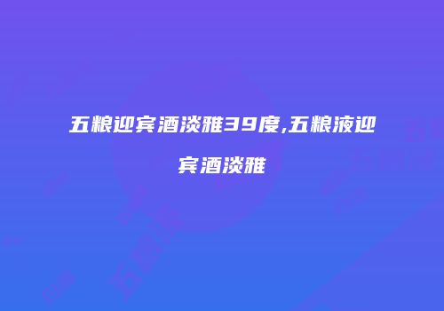 五粮迎宾酒淡雅39度,五粮液迎宾酒淡雅
